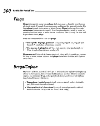 300   Part IV: The Part of Tens



      Pinga
                 Pinga (ping-gah) is slang for cachaça (kah-shah-sah) — Brazil’s most famous
                 alcoholic spirit. It’s made from sugar cane and tastes like a sweet tequila. The
                 best pinga is made in the state of Minas Gerais. Pinga is also used to make
                 caipirinhas (kah-ee-pee-deen-yah), Brazil’s national drink, which is made by
                 grinding lime and sugar in a mortar and pestle and then pouring the lime and
                 sugar over ice and pinga.

                 Here are some sentences that use pinga:

                      Um copinho de pinga, por favor. (oong koh-ping-yoh jee ping-gah poh-
                      fah-voh; A small glass of cachaça, please.)
                      Que marcas de pinga tem ai? (kee mah-kahz jee ping-gah tang ah-ee;
                      What brands of cachaça do you have?)

                 Pinga com mel (ping-gah koh-oong meh-ooh; pinga with honey) is very popu-
                 lar. And in some places, you can find pinga that’s been distilled with figs and
                 other fruits.




      Brega/Cafona
                 Maybe it’s just me, but when I first got to Brazil, I found myself wanting to say
                 cheesy in Portuguese. I discovered that Brazilians use two different words to
                 express the concept. Brega (bdeh-gah) tends to mean cheesy, while cafona
                 (kah-foh-nah) is more like tacky.

                      Essa música é muito brega. (eh-sah moo-zee-kah eh moh-ee-toh bdeh-
                      gah; This music is really cheesy.)
                      Viu o vestido dela? Que cafona! (vee-ooh ooh vehs-chee-doo deh-lah
                      kee kah-foh-nah; Did you see her dress? How tacky!)
 