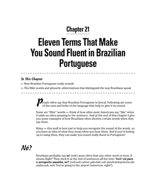 Chapter 21

         Eleven Terms That Make
       You Sound Fluent in Brazilian
               Portuguese
In This Chapter
  How Brazilian Portuguese really sounds
  The filler words and phonetic abbreviations that distinguish the way Brazilians speak




           P    eople often say that Brazilian Portuguese is lyrical. Following are some
                of the nuts and bolts of the language that help to give it its sound.

           Some are “filler” words — think of how often most Americans say “like” when
           it adds no extra meaning to the sentence. And at the end of this chapter I give
           you some examples of how Brazilians often shorten certain words when they
           say them.

           Relax — this stuff is here just to help you recognize the sound of the words so
           you have an idea of what they mean when you hear them. And if you’re feeling
           up to using them, they can make you sound really fluent in Portuguese!




Né?
           Brazilians probably say né (neh) more often than any other word or term. It
           means Right? They stick it at the end of sentences all the time: Você vai para
           o aeroporto amanhã, né? (voh-seh vah-ee pah-dah ooh ah-eh-doh-poh-too ah-
           mahn-yah, neh; You’re going to the airport tomorrow, right?)
 
