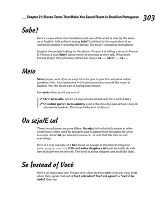 __ Chapter 21: Eleven Terms That Make You Sound Fluent in Brazilian Portuguese
                                                                                          303
Sabe?
         Here’s a case where the translation and use of the word is exactly the same
         as in English. A Brazilian’s saying Sabe? (sah-bee) is the equivalent of an
         American speaker’s weaving the phrase You know? constantly throughout.

         Imagine two people talking on the phone. Person A is telling a story to Person
         B. Person A says Sabe? about every 20 seconds as they talk. What does
         Person B say? (See previous entries for clues): Ta . . . Ah é? . . . Ta . . .




Meio
         Meio (may-o; sort of) is an easy term for you to practice and wow native
         speakers with. Just remember — the pronunciation sounds like mayo in
         English. Yes, the short way of saying mayonnaise.

         Use meio when you’d say sort of:

              Ele é meio alto. (eh-lee eh may-oh ah-ooh-toh-ooh; He’s sort of tall.)
              O vestido parece meio asiático. (ooh vehs-chee-doo pah-deh-see may-oh
              ah-zee-ah-chee-koh; The dress looks sort of Asian.)




Ou seja/E tal
         These two phrases are pure fillers. Ou seja (ooh seh-zhah) means in other
         words but is often used by speakers just to gather their thoughts for a few
         seconds. And e tal (ee tah-ooh) means etc. or and stuff like that or and
         everything.

         Here is a real example of e tal I found on Google in Brazilian Portuguese
         (www.google.com.br): O livro é sobre dragões e tal (ooh leev-doh eh sob-
         dee drah-goh-eez ee tah-ooh; The book is about dragons and stuff like that).




Se Instead of Você
         Here’s an important one. People very often shorten você (voh-seh; you) to se
         when they speak. Instead of Você entendeu? Você vai agora? or Você é da
         onde? they say
 