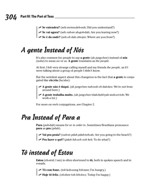 304   Part IV: The Part of Tens


                      Se entendeu? (seh en-ten-deh-ooh; Did you understand?)
                      Se vai agora? (seh vah-ee ah-goh-dah; Are you leaving now?)
                      Se é da onde? (seh eh dah ohn-jee; Where are you from?)




      A gente Instead of Nós
                 It’s also common for people to say a gente (ah jang-chee) instead of nós
                 (nohz) to mean we or us. A gente translates as the people.

                 At first, I felt very strange calling myself and my friends the people, as if I
                 were talking about a group of people I didn’t know.

                 But the weirdest aspect about this changeroo is the fact that a gente is conju-
                 gated like ele/ela (he/she):

                      A gente não é daqui. (ah jang-chee nah-ooh eh dah-kee; We’re not from
                      around here.)
                      A gente trabalha muito. (ah jang-chee tdah-bahl-yah moh-ee-toh; We
                      work a lot.)

                 For more on verb conjugations, see Chapter 2.




      Pra Instead of Para a
                 Para (pah-dah) means for or in order to. Sometimes Brazilians pronounce
                 para as pra (pdah).

                      Vai pra praia? (vah-ee pdah pdah-eeh-ah; Are you going to the beach?)
                      Pra fazer o quê? (pdah fah-zeh ooh keh; To do what?)




      Tô instead of Estou
                 Estou (eh-stoh; I am) is often shortened to tô, both in spoken speech and in
                 e-mails.

                      Tô com fome. (toh koh-oong foh-mee; I’m hungry.)
                      Hoje tô feliz. (oh-zhee toh feh-leez; Today I’m happy.)
 