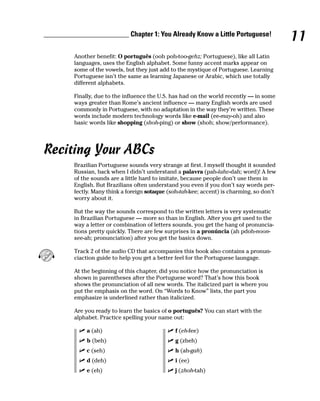 ________________________ Chapter 1: You Already Know a Little Portuguese!
                                                                                            11
         Another benefit: O português (ooh poh-too-gehz; Portuguese), like all Latin
         languages, uses the English alphabet. Some funny accent marks appear on
         some of the vowels, but they just add to the mystique of Portuguese. Learning
         Portuguese isn’t the same as learning Japanese or Arabic, which use totally
         different alphabets.

         Finally, due to the influence the U.S. has had on the world recently — in some
         ways greater than Rome’s ancient influence — many English words are used
         commonly in Portuguese, with no adaptation in the way they’re written. These
         words include modern technology words like e-mail (ee-may-oh) and also
         basic words like shopping (shoh-ping) or show (shoh; show/performance).




Reciting Your ABCs
         Brazilian Portuguese sounds very strange at first. I myself thought it sounded
         Russian, back when I didn’t understand a palavra (pah-lahv-dah; word)! A few
         of the sounds are a little hard to imitate, because people don’t use them in
         English. But Brazilians often understand you even if you don’t say words per-
         fectly. Many think a foreign sotaque (soh-tah-kee; accent) is charming, so don’t
         worry about it.

         But the way the sounds correspond to the written letters is very systematic
         in Brazilian Portuguese — more so than in English. After you get used to the
         way a letter or combination of letters sounds, you get the hang of pronuncia-
         tions pretty quickly. There are few surprises in a pronúncia (ah pdoh-noon-
         see-ah; pronunciation) after you get the basics down.

         Track 2 of the audio CD that accompanies this book also contains a pronun-
         ciaction guide to help you get a better feel for the Portuguese laungage.

         At the beginning of this chapter, did you notice how the pronunciation is
         shown in parentheses after the Portuguese word? That’s how this book
         shows the pronunciation of all new words. The italicized part is where you
         put the emphasis on the word. On “Words to Know” lists, the part you
         emphasize is underlined rather than italicized.

         Are you ready to learn the basics of o português? You can start with the
         alphabet. Practice spelling your name out:

              a (ah)                             f (eh-fee)
              b (beh)                            g (zheh)
              c (seh)                            h (ah-gah)
              d (deh)                            i (ee)
              e (eh)                             j (zhoh-tah)
 