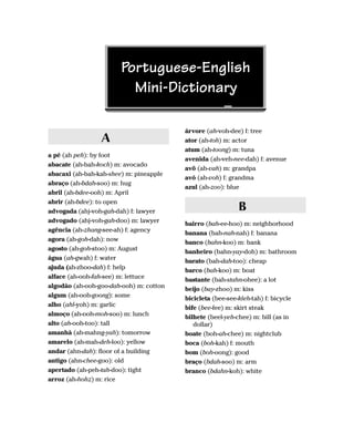 Portuguese-English
                         Mini-Dictionary

                                         árvore (ah-voh-dee) f: tree
                 A                       ator (ah-toh) m: actor
                                         atum (ah-toong) m: tuna
a pé (ah peh): by foot
                                         avenida (ah-veh-nee-dah) f: avenue
abacate (ah-bah-koch) m: avocado
                                         avô (ah-vah) m: grandpa
abacaxi (ah-bah-kah-shee) m: pineapple
                                         avó (ah-voh) f: grandma
abraço (ah-bdah-soo) m: hug
                                         azul (ah-zoo): blue
abril (ah-bdee-ooh) m: April
abrir (ah-bdee): to open
advogada (ahj-voh-gah-dah) f: lawyer                       B
advogado (ahj-voh-gah-doo) m: lawyer     bairro (bah-ee-hoo) m: neighborhood
agência (ah-zhang-see-ah) f: agency      banana (bah-nah-nah) f: banana
agora (ah-goh-dah): now                  banco (bahn-koo) m: bank
agosto (ah-goh-stoo) m: August           banheiro (bahn-yay-doh) m: bathroom
água (ah-gwah) f: water                  barato (bah-dah-too): cheap
ajuda (ah-zhoo-dah) f: help              barco (bah-koo) m: boat
alface (ah-ooh-fah-see) m: lettuce       bastante (bah-stahn-ohee): a lot
algodão (ah-ooh-goo-dah-ooh) m: cotton   beijo (bay-zhoo) m: kiss
algum (ah-ooh-goong): some               bicicleta (bee-see-kleh-tah) f: bicycle
alho (ahl-yoh) m: garlic                 bife (bee-fee) m: skirt steak
almoço (ah-ooh-moh-soo) m: lunch         bilhete (beel-yeh-chee) m: bill (as in
alto (ah-ooh-too): tall                     dollar)
amanhã (ah-mahng-yah): tomorrow          boate (boh-ah-chee) m: nightclub
amarelo (ah-mah-deh-loo): yellow         boca (boh-kah) f: mouth
andar (ahn-dah): floor of a building     bom (boh-oong): good
antigo (ahn-chee-goo): old               braço (bdah-soo) m: arm
apertado (ah-peh-tah-doo): tight         branco (bdahn-koh): white
arroz (ah-hohz) m: rice
 