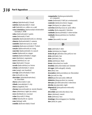316   Part V: Appendixes


                                                   computador (kohm-poo-tah-doh)
                        C                            m: computer
                                                   conta (kohn-tah) f: bill (at a restaurant)
      cabeça (kah-beh-sah) f: head                 contente (kohn-ten-chee): happy
      cadeira (kah-day-dah) f: chair               copo (koh-poo) m: glass (cup)
      café (kah-feh) m: coffee or a café           correios (koh-hay-ooz) m: post office
      caixa eletrônica (kah-ee-shah eh-leh-tdoh-   cozinha (koh-zing-yah) f: kitchen
         nee-kah) f: ATM
                                                   cunhada (koon-yah-dah) f: sister-in-law
      calça (kah-ooh-sah) f: pants
                                                   cunhado (koon-yah-doo) m: brother-
      cama (kah-mah) f: bed                          in-law
      camarão (kah-mah-dah-ooh) m: shrimp          custar (koo-stah): to cost
      câmera (kah-meh-dah) f: camera
      caminho (kah-mee-yoo) m: road
      camiseta (kah-mee-zeh-tah) f: T-shirt
                                                                      D
      canção (kahn-sah-ooh) m: song                data (dah-tah) f: date
      cancelar (kahn-seh-lah): to cancel           dedo (deh-doo) m: finger
      cantor (kahn-toh) m: singer                  dedo do pé (deh-doo doo peh) m: toe
      cantora (kahn-toh-dah) f: singer             dela (deh-lah): her
      caro (kah-doo): expensive                    dele (deh-lee): his
      carro (kah-hoo) m: car                       deles (deh-leez): their
      casa (kah-zah) f: house                      dente (den-chee) m: tooth
      cavalo (kah-vah-loo) m: horse                dentista (den-chee-stah) m/f: dentist
      cebola (seh-boh-lah) f: onion                devagar (deh-vah-gah): slowly
      cem (sang): one hundred                      dez (dez): ten
      cerveja (seh-veh-zhah) f: beer               dezembro (deh-zem-bdoo) m: December
      céu (seh-ooh) m: sky                         dia (jee-ah) m: day
      chocolate (shoh-koh-lah-chee)                difícil (jee-fee-see-ooh): difficult
         m: chocolate                              dinheiro (jing-yay-doo) m: money
      chuva (shoo-vah) f: rain                     direção (jee-deh-sah-ooh) f: direction
      cidade (see-dah-jee) f: city                 direita (jee-day-tah): right
      cinco (sing-koh): five                       disponível (jees-poh-nee-veh-ooh):
      cinema (see-neh-mah) m: movie theater           available
      claro (klah-doo): light (in color)           divertido (jee-veh-chee-doo): fun
      coco (koh-koh) m: coconut                    doce (doh-see): sweet
      coisa (koy-zah) f: thing                     dois (doh-eez): two
      colher (kool-yeh) m: spoon                   domingo (doo-ming-goo) m: Sunday
      com (kohng): with                            dor (doh) m: pain
      comida (koh-mee-dah) f: food
 