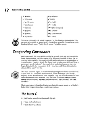 12   Part I: Getting Started


                     k (kah)                           s (eh-see)
                     l (eh-lee)                        t (teh)
                     m (eh-mee)                        u (ooh)
                     n (eh-nee)                        v (veh)
                     o (awe)                           w (dah-boo yoo)
                     p (peh)                           x (sheez)
                     q (keh)                           y (eep-see-loh)
                     r (eh-hee)                        z (zeh)

                When the book uses the sound zh as part of the phonetic transcription (the
                pronunciation guide in parenthesis), think of the sound in Hungarian actress
                Zsa-Zsa Gabor’s name. That’s the zh sound I’m talking about.




     Conquering Consonants
                Getting through this book will hopefully be a cinch after you go through the
                basic pronunciation guide in this section. Skipping the guide is okay, too —
                you can get the gist by listening to the CD and reading the pronunciations of
                words in other chapters aloud. But if you want to get a general idea of how to
                pronounce words that don’t show up in this book, this is a great place to
                begin. I start with the consonants first — you know, all those letters in the
                alphabet that aren’t vowels.

                The most hilarious aspect of Brazilian Portuguese pronunciation occurs when
                a word ends in a consonant. In most cases, these are foreign (and mostly
                English) words that Brazilians have adopted. They add an ee sound to the end
                of the word when there isn’t one. Here are some examples: club (kloo-bee);
                laptop (lahp-ee-top-ee); hip-hop (heep-ee-hoh-pee); rap (hah-pee); and rock
                (hoh-kee).

                Most consonants in Brazilian Portuguese have the same sound as in English.
                In the following sections, I go over the exceptions.



                The letter C
                A c that begins a word sounds usually like a k.

                     casa (kah-zah; house)
                     café (kah-feh; coffee)
 