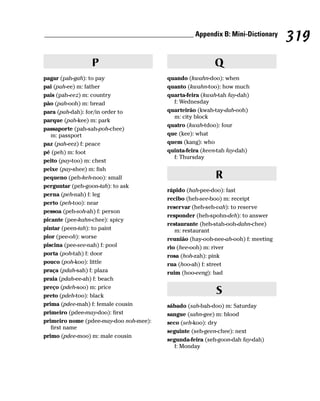 __________________________________________ Appendix B: Mini-Dictionary
                                                                                  319
                P                                        Q
pagar (pah-gah): to pay                 quando (kwahn-doo): when
pai (pah-ee) m: father                  quanto (kwahn-too): how much
pais (pah-eez) m: country               quarta-feira (kwah-tah fay-dah)
pão (pah-ooh) m: bread                    f: Wednesday
para (pah-dah): for/in order to         quarteirão (kwah-tay-dah-ooh)
                                          m: city block
parque (pah-kee) m: park
                                        quatro (kwah-tdoo): four
passaporte (pah-sah-poh-chee)
   m: passport                          que (kee): what
paz (pah-eez) f: peace                  quem (kang): who
pé (peh) m: foot                        quinta-feira (keen-tah fay-dah)
                                          f: Thursday
peito (pay-too) m: chest
peixe (pay-shee) m: fish
pequeno (peh-keh-noo): small                              R
perguntar (peh-goon-tah): to ask
                                        rápido (hah-pee-doo): fast
perna (peh-nah) f: leg
                                        recibo (heh-see-boo) m: receipt
perto (peh-too): near
                                        reservar (heh-seh-vah): to reserve
pessoa (peh-soh-ah) f: person
                                        responder (heh-spohn-deh): to answer
picante (pee-kahn-chee): spicy
                                        restaurante (heh-stah-ooh-dahn-chee)
pintar (peen-tah): to paint                m: restaurant
pior (pee-oh): worse                    reunião (hay-ooh-nee-ah-ooh) f: meeting
piscina (pee-see-nah) f: pool           rio (hee-ooh) m: river
porta (poh-tah) f: door                 rosa (hoh-zah): pink
pouco (poh-koo): little                 rua (hoo-ah) f: street
praça (pdah-sah) f: plaza               ruim (hoo-eeng): bad
praia (pdah-ee-ah) f: beach
preço (pdeh-soo) m: price
preto (pdeh-too): black
                                                          S
prima (pdee-mah) f: female cousin       sábado (sah-bah-doo) m: Saturday
primeiro (pdee-may-doo): first          sangue (sahn-gee) m: blood
primeiro nome (pdee-may-doo noh-mee):   seco (seh-koo): dry
   first name
                                        seguinte (seh-geen-chee): next
primo (pdee-moo) m: male cousin
                                        segunda-feira (seh-goon-dah fay-dah)
                                           f: Monday
 