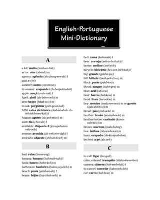 English-Portuguese
                          Mini-Dictionary

                                         bed: cama (kah-mah) f
                 A                       beer: cerveja (seh-veh-zhah) f
                                         better: melhor (mel-yoh)
a lot: muito (moh-ee-toh)
                                         bicycle: bicicleta (bee-see-kleh-tah) f
actor: ator (ah-toh) m
                                         big: grande (gdahn-jee)
agency: agência (ah-zhang-see-ah) f
                                         bill: bilhete (beel-yeh-chee) m
and: e (ee)
                                         black: preto (pdeh-too)
another: outro (oh-tdooh)
                                         blood: sangue (sahn-gee) m
to answer: responder (heh-spohn-deh)
                                         blue: azul (ah-zoo)
apple: maçã (mah-sah) f
                                         boat: barco (bah-koo) m
April: abril (ah-bdee-ooh) m
                                         book: livro (leev-doo) m
arm: braço (bdah-soo) m
                                         boy: menino (meh-nee-noo) m or garoto
to ask: perguntar (peh-goon-tah)            (gah-doh-too) m
ATM: caixa eletrônica (kah-ee-shah eh-   bread: pão (pah-ooh) m
   leh-tdoh-nee-kah) f
                                         brother: irmão (ee-mah-ooh) m
August: agosto (ah-goh-stoo) m
                                         brother-in-law: cunhado (koon-
aunt: tia (chee-ah) f                       yah-doo) m
available: disponível (jees-poh-nee-     brown: marrom (mah-hohng)
   veh-ooh)
                                         bus: ônibus (oh-nee-boos) m
avenue: avenida (ah-veh-nee-dah) f
                                         busy: ocupado (oh-koo-pah-doo)
avocado: abacate (ah-bah-koch) m
                                         by foot: a pé (ah peh)

                  B                                        C
bad: ruim (hoo-eeng)
                                         to call: ligar (lee-gah)
banana: banana (bah-nah-nah) f
                                         calm, relaxed: tranquilo (tdahn-kwee-loo)
bank: banco (bahn-koh) m
                                         camera: câmera (kah-meh-dah) f
bathroom: banheiro (bahn-yay-doh) m
                                         to cancel: cancelar (kahn-seh-lah)
beach: praia (pdah-ee-ah) f
                                         car: carro (kah-hoo) m
beans: feijão (fay-zhah-ooh) m
 