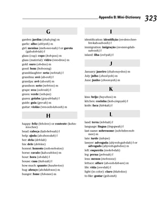 __________________________________________ Appendix B: Mini-Dictionary
                                                                                         323
                  G                                              I
garden: jardim (zhah-jing) m                 identification: identifição (ee-den-chee-
garlic: alho (ahl-yoh) m                        fee-kah-sah-ooh) f
girl: menina (meh-nee-nah) f or garota       immigration: imigração (ee-mee-gdah-
   (gah-doh-tah) f                              sah-ooh) f
glass (cup): copo (koh-poo) m                island: ilha (eel-yah) f
glass (material): vidro (vee-droo) m
gold: ouro (oh-doo) m                                           J
good: bom (boh-oong)
granddaughter: neta (neh-tah) f              January: janeiro (zhah-nay-doo) m
grandma: avó (ah-voh) f                      July: julho (zhool-yoh) m
grandpa: avô (ah-vah) m                      June: junho (zhoon-yoh) m
grandson: neto (neh-too) m
grape: uva (ooh-vah) f                                          K
green: verde (veh-jee)
                                             kiss: beijo (bay-zhoo) m
guava: goiaba (goy-ah-bah) f
                                             kitchen: cozinha (koh-zing-yah) f
guide: guia (gee-ah) m
                                             knife: faca (fah-kah) f
guitar: violão (vee-ooh-lah-ooh) m


                  H                                             L
                                             land: terra (teh-hah) f
happy: feliz (feh-lees) or contente (kohn-
   ten-chee)                                 language: lingua (ling-gwah) f
head: cabeça (kah-beh-sah) f                 last name: sobrenome (soh-bdee-noh-
                                                 mee) m
help: ajuda (ah-zhoo-dah) f
                                             late: tarde (tah-jee)
her: dela (deh-lah)
                                             lawyer: advogada (ahj-voh-gah-dah) f or
his: dele (deh-lee)
                                                 advogado (ahj-voh-gah-doo) m
honest: honesto (ooh-neh-stoo)
                                             left: esquerda (es-keh-dah)
horse: cavalo (kah-vah-loo) m
                                             leg: perna (peh-nah) f
hour: hora (oh-dah) f
                                             less: menos (meh-nooz)
house: casa (kah-zah) f
                                             lettuce: alface (ah-ooh-fah-see) m
how much: quanto (kwahn-too)
                                             life: vida (vee-dah) f
hug: abraço (ah-bdah-soo) m
                                             light (in color): claro (klah-doo)
hunger: fome (foh-mee) m
                                             to like: gostar (goh-stah)
 