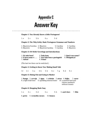Appendix C

                    Answer Key
Chapter 1: You Already Know a Little Portuguese!

1. e       2. c          3. b          4. a           5. d

Chapter 2: The Nitty-Gritty: Basic Portuguese Grammar and Numbers

1. Mauricio/Carolina 2. Mauricio                       3. Carolina            4. Carolina
5. Mauricio          6. Mauricio/Carolina              7. Carolina            8. Mauricio

Chapter 3: Oi! Hello! Greetings and Introductions

1. Oi, tudo bem?                2. Tudo bom.                             3. Qual é seu nome?
4. O meu nome é . . .           5. Você fala bem o português!            6. Obrigado/a!
7. Adéus!                       8. Tchau!

(The last two lines can be switched.)

Chapter 4: Getting to Know You: Making Small Talk

1.f    2. i       3. a          4. h   5. b    6. c          7. g      8. d     9. e

Chapter 5: Dining Out and Going to Market

1. frango 2. cerveja 3. água 4. cebolas 5. arroz 6. feijão        7. carne
8. a light draft beer 9. sparkling mineral water 10. a sautéed beef and
                                                     cheese sandwich
                                                     without tomato

Chapter 6: Shopping Made Easy

1. e       2. c          3. d          4. a           5. b          6. azul claro      7. lilás

8. preto      9. vermelho escuro          10. branco
 