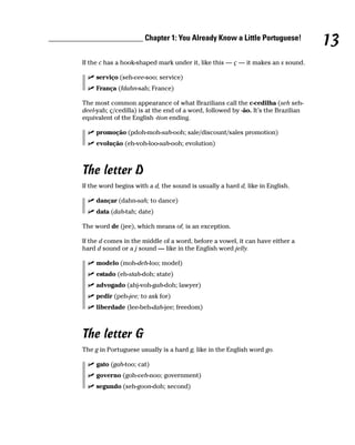 ________________________ Chapter 1: You Already Know a Little Portuguese!
                                                                                             13
         If the c has a hook-shaped mark under it, like this — ç — it makes an s sound.

              serviço (seh-vee-soo; service)
              França (fdahn-sah; France)

         The most common appearance of what Brazilians call the c-cedilha (seh seh-
         deel-yah; ç/cedilla) is at the end of a word, followed by -ão. It’s the Brazilian
         equivalent of the English -tion ending.

              promoção (pdoh-moh-sah-ooh; sale/discount/sales promotion)
              evolução (eh-voh-loo-sah-ooh; evolution)



         The letter D
         If the word begins with a d, the sound is usually a hard d, like in English.

              dançar (dahn-sah; to dance)
              data (dah-tah; date)

         The word de (jee), which means of, is an exception.

         If the d comes in the middle of a word, before a vowel, it can have either a
         hard d sound or a j sound — like in the English word jelly.

              modelo (moh-deh-loo; model)
              estado (eh-stah-doh; state)
              advogado (ahj-voh-gah-doh; lawyer)
              pedir (peh-jee; to ask for)
              liberdade (lee-beh-dah-jee; freedom)



         The letter G
         The g in Portuguese usually is a hard g, like in the English word go.

              gato (gah-too; cat)
              governo (goh-veh-noo; government)
              segundo (seh-goon-doh; second)
 