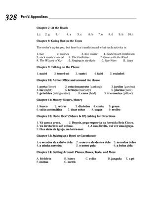 328   Part V: Appendixes


                Chapter 7: At the Beach

                1. j   2. g     3. f    4. a       5. c       6. b      7. e    8. d      9. h    10. i

                Chapter 8: Going Out on the Town

                The order’s up to you, but here’s a translation of what each activity is:

                1. bar          2. movies           3. live music    4. modern art exhibition
                5. rock music concert    6. The Godfather         7. Gone with the Wind
                8. The Wizard of Oz      9. Singing in the Rain   10. Star Wars     11. Jaws

                Chapter 9: Talking on the Phone

                1. nadei       2. tomei sol       3. cantei          4. falei    5. cozinhei

                Chapter 10: At the Office and around the House

                1. porta (door)        2. estacionamento (parking)       3. jardim (garden)
                4. luz (light)         5. terraça (balcony)              6. piscina (pool)
                7. geladeira (refrigerator)       8. cama (bed)    9. travesseira (pillow)

                Chapter 11: Money, Money, Money

                1. banco      2. retirar       3. dinheiro 4. conta             5. grana
                6. caixa automática      7. duas notas    8. pagar              9. recibo

                Chapter 12: Onde Fica? (Where Is It?) Asking for Directions

                1. Vá para a praça.        2. Depois, pega esquerda na Avenida Bela Cintra.
                3. Vá direto/reto até o final.           4. A sua direita, vai ver uma igreja.
                5. Fica atrás da igreja, na beira-mar.

                Chapter 13: Staying at a Hotel or Guesthouse

                1. o secador de cabelo dela       2. a escova de dentes dele           3. as malas deles
                4. a minha carteira               5. o nosso guia                      6. a bolsa dela

                Chapter 14: Getting Around: Planes, Buses, Taxis, and More

                A. bicicleta           B. barco           C. avião              D. jangada       E. a pé
                F. ônibus              G. metrô
 