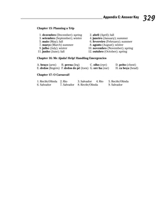 ______________________________________________ Appendix C: Answer Key
                                                                                           329
         Chapter 15: Planning a Trip

           1. dezembro (December); spring          2. abril (April); fall
           3. setembro (September); winter         4. janeiro (January); summer
           5. maio (May); fall                     6. fevereiro (February); summer
           7. março (March) summer                 8. agosto (August); winter
           9. julho (July); winter                10. novembro (November); spring
          11. junho (June); fall                  12. outubro (October); spring

         Chapter 16: Me Ajuda! Help! Handling Emergencies

         A. braço (arm)     B. perna (leg)        C. olho (eye)        D. peito (chest)
         E. dedos (fingers) F. dedos do pé (toes) G. ore ha (ear)      H. ca beça (head)

         Chapter 17: O Carnaval!

         1. Recife/Olinda   2. Rio        3. Salvador    4. Rio   5. Recife/Olinda
         6. Salvador        7. Salvador   8. Recife/Olinda        9. Salvador
 