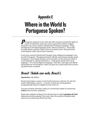 Appendix E

     Where in the World Is
     Portuguese Spoken?
P   ortuguese explorers in the 15th and 16th centuries traveled the globe in
    search of adventure and riches and to spread the Catholic religion.
Along the way, some countries adopted the Portuguese language. Today,
Portuguese is the official language of five African countries — along with
Portugal, Brazil, and East Timor, which is located in Asia. This part of the
book explains a little about these countries.

In all cases except for Brazil and Portugal, many indigenous languages coex-
ist with Portuguese. Though government officials and business people speak
Portuguese, most regular people you’d encounter on the street use either a
creole language to express themselves — Portuguese mixed with a local
language — or a local indigenous language. That said, road signs and official
information are in Portuguese, which can give you a great head start in learn-
ing about these countries.



Brasil (bdah-zee-ooh; Brazil)
Population: 186 million

Brazil is the largest country on the South American continent. It’s also the
world’s fifth-largest country — in terms of both size and population.
Geographically, Brazil is roughly the size of the U.S.

You may not know that this country is a world-class maker of commercial
aviões (ah-vee-oh-eez; airplanes).

Brazil nuts originate in Brazil, but in Brazil, they’re called castanhas do Pará
(kah-stan-yooz doo pah-dah; Para nuts), after the northern Brazilian state
where you can find many Brazil nut trees.
 