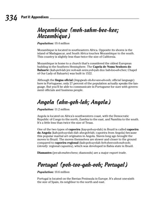 334   Part V: Appendixes


                Moçambique (moh-sahm-bee-kee;
                Mozambique)
                Population: 19.4 million

                Mozambique is located in southeastern Africa. Opposite its shores is the
                island of Madagascar, and South Africa touches Mozambique to the south.
                This country is slightly less than twice the size of California.

                Mozambique is home to a church that’s considered the oldest European
                building in the Southern Hemisphere. The Capela de Nossa Senhora do
                Baluarte (kah-peh-lah jee noh-sah seen-yoh-yah doo bah-loo-ah-chee; Chapel
                of Our Lady of Baluarte) was built in 1522.

                Although the lingua oficial (ling-gwah oh-fee-see-ah-ooh; official language)
                here is Portuguese, only 27 percent of the population actually speaks the lan-
                guage. But you’ll be able to communicate in Portuguese for sure with govern-
                ment officials and business people.



                Angola (ahn-goh-lah; Angola)
                Population: 11.2 million

                Angola is located on Africa’s southwestern coast, with the Democratic
                Republic of Congo to the north, Zambia to the east, and Namibia to the south.
                It’s a little less than twice the size of Texas.

                One of the two types of capoeira (kay-poh-ay-dah) in Brazil is called capoeira
                da Angola (kah-poh-ay-dah dah ahn-goh-lah; capoeira from Angola) because
                this popular martial art originates in Angola. Slaves long ago brought the
                moves to Brazil. The moves themselves are slower and closer to the ground
                compared to capoeira regional (kah-poh-ay-dah heh-zhee-ooh-nah-ooh;
                Literally: regional capoeira), which was developed in Bahia state in Brazil.

                Diamantes (jee-ah-mahn-cheez; diamonds) are a major export trade.



                Portugal (poh-too-gah-ooh; Portugal)
                Population: 10.6 million

                Portugal is located on the Iberian Peninsula in Europe. It’s about one-sixth
                the size of Spain, its neighbor to the north and east.
 