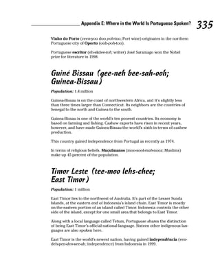 ____________________ Appendix E: Where in the World Is Portuguese Spoken?
                                                                                           335
         Vinho do Porto (veen-yoo doo poh-too; Port wine) originates in the northern
         Portuguese city of Oporto (ooh-poh-too).

         Portuguese escritor (eh-skdee-toh; writer) José Saramago won the Nobel
         prize for literature in 1998.



         Guiné Bissau (gee-neh bee-sah-ooh;
         Guinea-Bissau)
         Population: 1.4 million

         Guinea-Bissau is on the coast of northwestern Africa, and it’s slightly less
         than three times larger than Connecticut. Its neighbors are the countries of
         Senegal to the north and Guinea to the south.

         Guinea-Bissau is one of the world’s ten poorest countries. Its economy is
         based on farming and fishing. Cashew exports have risen in recent years,
         however, and have made Guinea-Bissau the world’s sixth in terms of cashew
         production.

         This country gained independence from Portugal as recently as 1974.

         In terms of religious beliefs, Muçulmanos (moo-sool-mah-nooz; Muslims)
         make up 45 percent of the population.



         Timor Leste (tee-moo lehs-chee;
         East Timor)
         Population: 1 million

         East Timor lies to the northwest of Australia. It’s part of the Lesser Sunda
         Islands, at the eastern end of Indonesia’s island chain. East Timor is mostly
         on the eastern portion of an island called Timor. Indonesia controls the other
         side of the island, except for one small area that belongs to East Timor.

         Along with a local language called Tetum, Portuguese shares the distinction
         of being East Timor’s official national language. Sixteen other indigenous lan-
         guages are also spoken here.

         East Timor is the world’s newest nation, having gained independência (een-
         deh-pen-den-see-ah; independence) from Indonesia in 1999.
 