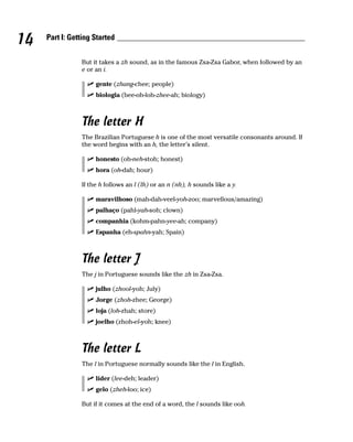 14   Part I: Getting Started


                But it takes a zh sound, as in the famous Zsa-Zsa Gabor, when followed by an
                e or an i.

                     gente (zhang-chee; people)
                     biologia (bee-oh-loh-zhee-ah; biology)



                The letter H
                The Brazilian Portuguese h is one of the most versatile consonants around. If
                the word begins with an h, the letter’s silent.

                     honesto (oh-neh-stoh; honest)
                     hora (oh-dah; hour)

                If the h follows an l (lh) or an n (nh), h sounds like a y.

                     maravilhoso (mah-dah-veel-yoh-zoo; marvellous/amazing)
                     palhaço (pahl-yah-soh; clown)
                     companhia (kohm-pahn-yee-ah; company)
                     Espanha (eh-spahn-yah; Spain)



                The letter J
                The j in Portuguese sounds like the zh in Zsa-Zsa.

                     julho (zhool-yoh; July)
                     Jorge (zhoh-zhee; George)
                     loja (loh-zhah; store)
                     joelho (zhoh-el-yoh; knee)



                The letter L
                The l in Portuguese normally sounds like the l in English.

                     líder (lee-deh; leader)
                     gelo (zheh-loo; ice)

                But if it comes at the end of a word, the l sounds like ooh.
 