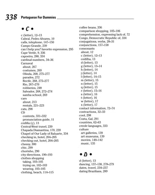 338   Portuguese For Dummies

                                                 coffee beans, 336
      •C•                                        comparison shopping, 105–106
      c (letter), 12–13                          comprehension, expressing lack of, 72
      Cabral, Pedro Alvares, 10                  Congo, Democratic Republic of, 334
      calls, telephone, 147–150                  conjugations, verbs, 28–31
      Campo Grande, 239                          conjunctions, 157–158
      can I help you? favorite expression, 295   consonants
      Cape Verde, 9, 336                          about, 12
      capoeira, 288, 334                          c (letter), 12–13
      cardinal numbers, 34–36                     cedilha, 13
      Carnaval                                    d (letter), 13
       about, 267                                 g (letter), 13–14
       costumes, 269                              h (letter), 14
       Olinda, 268, 275–277                       j (letter), 14
       parades, 272                               l (letter), 14–15
       Recife, 268, 275–277                       m (letter), 15
       Rio, 267–270                               n (letter), 15
       robberies, 248                             q (letter), 15
       Salvador, 268, 272–274                     r (letter), 15–16
       samba school, 269                          s (letter), 16
      cars                                        t (letter), 16
       about, 213                                 w (letter), 17
       rentals, 221–223                           x (letter), 17
      cats, 298                                  contact information, 72–74
      CD                                         contractions, 32–33
       contents, 331–332                         cool, 298
       pronunciation guide, 11                   Costa, Gal, 291
      cedilla (ç), 13                            countries, 62–63
      Central-West travel, 239                   creole languages, 333
      Chapada Diamantina, 170, 239               culture
      Chapel of Our Lady of Baluarte, 334         art galleries, 139
      checking in, hotel, 204–205                 art museums, 139
      checking out, hotel, 204–205                movies, 140–142
      cheesy, 300                                 music, 135
      chic, 299
      chorinho, 290
      city directions, 190–193
      clothes shopping
                                                 •D•
       taking, 103–105                           d (letter), 13
       trying on, 102–103                        dancing, 137–138, 278–279
       wearing, 103–105                          dates, travel, 234–237
      clothing, beach, 114–115                   dating Brazilians, 289
 