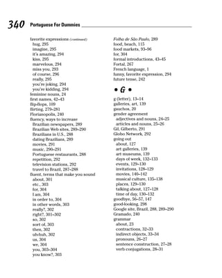340   Portuguese For Dummies

      favorite expressions (continued)    Folha de São Paulo, 289
        hug, 295                          food, beach, 115
        imagine, 295                      food markets, 93–96
        it’s amazing, 294                 for, 304
        kiss, 295                         formal introductions, 43–45
        marvelous, 294                    Fortal, 267
        miss you, 293                     French language, 1
        of course, 296                    funny, favorite expression, 294
        really, 295                       future tense, 242
        you’re joking, 294
        you’re kidding, 294
      feminine nouns, 24
                                          •G•
      first names, 42–43                  g (letter), 13–14
      flip-flops, 109                     galleries, art, 139
      flirting, 279–281                   gauchos, 20
      Florianopolis, 240                  gender agreement
      fluency, ways to increase            adjectives and nouns, 24–25
        Brazilian newspapers, 289          articles and nouns, 25–26
        Brazilian Web sites, 289–290      Gil, Gilberto, 291
        Brazilians in U.S., 288           Globo Network, 292
        dating Brazilians, 289            going out
        movies, 291                        about, 127
        music, 290–291                     art galleries, 139
        Portuguese restaurants, 288        art museums, 139
        repetition, 292                    days of week, 132–133
        television stations, 292           events, 129–130
        travel to Brazil, 287–288          invitations, 128–129
      fluent, terms that make you sound    movies, 140–142
        about, 301                         musical culture, 135–138
        etc., 303                          places, 129–130
        for, 304                           talking about, 127–128
        I am, 304                          time of day, 130–132
        in order to, 304                  goodbye, 56–57, 147
        in other words, 303               good-looking, 298
        really?, 302                      Google site, Brazil, 288, 289–290
        right?, 301–302                   Gramado, 240
        so, 302                           grammar
        sort of, 303                       about, 23
        then, 302                          contractions, 32–33
        uh-huh, 302                        indirect objects, 33–34
        us, 304                            pronouns, 26–27
        we, 304                            sentence construction, 27–28
        you, 303–304                       verb conjugations, 28–31
        you know?, 303
 