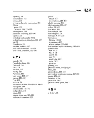 Index   343
o (letter), 19                         planes
occupations, 162                        about, 213
oceans, 213                             reservations, 214–218
of course, favorite expression, 296    plastic surgery, 264
Olinda                                 playing music, 136–137
 about, 239                            police, 251–252
 Carnaval, 268, 275–277                port wine, 335
online portal, 290                     Porto Alegre, 240
opinions, shopping, 105–106            Porto Seguro, 238
Oporto, 335                            Portugal, 9, 334–335
ordering, restaurants, 80–82           Portuguese
ordinal numbers, direction, 196–197     history, 10, 333
our, 70                                 restaurants, 288
Ouro Preto, 239                         where spoken, 333–336
outdoor markets, 110                   Portuguese-English dictionary, 315–326
over here, direction, 195–196          possessives
over there, direction, 195–196          her, 70–71
                                        his, 70–71
                                        my, 68–69
•P•                                     our, 70
                                        small talk, 68–71
pagode, 290                             their, 70–71
Pagodinho, Zeca, 291                    your, 69
Pantanal, 239                          poverty, 170
Para, 238                              practical items, shopping, 93
parades, 272                           Praia, 336
Paraty, 240                            prepositions, 157–158
Parintins, 238                         prevention, health emergency, 257–258
past tense, 153–157                    prices, 178–182
paying, 178–182                        Principe, 9, 336
Pelé, 122                              pronouns, 26–27
periods, 74                            pronunciation guide, CD, 11
permanent states, description, 48–49
Petropolis, 240
phone cards, 145–147
pickpockets, 248
                                       •Q•
pinga, 300                             q (letter), 15
places, going out, 129–130
plains and grassland, 239
 