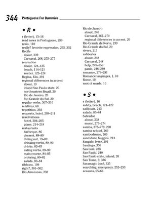 344   Portuguese For Dummies

                                              Rio de Janeiro
      •R•                                       about, 240
      r (letter), 15–16                         Carnaval, 267–270
      read news in Portuguese, 289              regional differences in accent, 20
      reais, 110                              Rio Grande de Norte, 239
      really? favorite expression, 295, 302   Rio Grande do Sul, 20
      Recife                                  rivers, 213
        about, 239                            robberies
        Carnaval, 268, 275–277                  about, 248
      recreation                                Carnaval, 248
        about, 124–125                          help, 249–250
        beach, 114–121                          panic, 248–249
        soccer, 122–124                       romance, 279–281
      Regina, Elis, 291                       Romance languages, 1, 10
      regional differences in accent          Rome, 10
        about, 19                             root of words, 10
        inland Sao Paulo state, 20
        northeastern Brazil, 20
        Rio de Janeiro, 20
        Rio Grande do Sul, 20
                                              •S•
      regular verbs, 307–310                  s (letter), 16
      relatives, 68                           safety, beach, 121–122
      repetition, 292                         sailboats, 213
      requests, hotel, 209–211                salads, 83–84
      reservations                            Salvador
        hotel, 204–205                         about, 238
        plane, 214–218                         music, 273–274
      restaurants                             samba, 278–279, 290
        barbeque, 86                          samba school, 269
        dessert, 88–89                        sambodrome, 269
        dining out, 79–89                     sand dune buggies, 213
        drinking verbs, 89–90                 Sangalo, Ivete, 291
        drinks, 82–83                         Santiago, 336
        eating verbs, 89–90                   Sao Luis, 238
        main course, 84–85                    Sao Paulo, 240
        ordering, 80–82                       Sao Paulo state, inland, 20
        salads, 83–84                         Sao Tome, 9, 336
      ribbons, 109                            Saramago, José, 335
      right?, 301–302                         searching, emergency, 252–253
      Rio Amazonas, 238                       seasons, 65–66
 