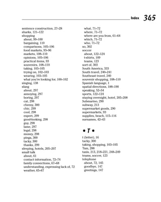 Index   345
sentence construction, 27–28              what, 71–72
sharks, 121–122                           where, 71–72
shopping                                  where are you from, 61–64
 about, 99–100                            which, 71–72
 bargaining, 110                          who, 71–72
 comparisons, 105–106                    so, 302
 food markets, 93–96                     soccer
 markets, 108–110                         about, 122–124
 opinions, 105–106                        t-shirts, 109
 practical items, 93                      teams, 123
 souvenirs, 108–110                      sort of, 303
 taking, 103–105                         South America, 333
 trying on, 102–103                      South travel, 240–241
 wearing, 103–105                        Southeast travel, 240
 what you’re looking for, 100–102        souvenir shopping, 108–110
singing, 138                             Spanish language, 1
slang                                    spatial directions, 188–190
 about, 297                              speaking, 52–54
 annoying, 297                           sports, 122–124
 boring, 297                             staying overnight, hotel, 205–208
 cat, 298                                Submarino, 290
 cheesy, 300                             subway, 213
 chic, 299                               supermarket goods, 290
 cool, 298                               supermarkets, 93
 expert, 299                             supplies, beach, 115–116
 good-looking, 298                       surnames, 42–43
 guy, 298
 lame, 297
 legal, 298
 money, 298
                                         •T•
 pinga, 300                              t (letter), 16
 tacky, 300                              tacky, 300
 thanks, 299                             taking, shopping, 103–105
sleeping, hotels, 205–207                Tam, 288
small talk                               taxis, 213, 218–221, 248–249
 about, 61                               teams, soccer, 123
 contact information, 72–74              telephone
 family connections, 67–68                 about, 72, 145
 understanding, expressing lack of, 72     goodbye, 147
 weather, 65–67                            greetings, 147
 