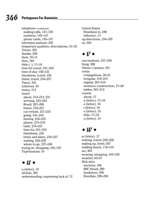 346   Portuguese For Dummies

      telephone (continued)                      United States
        making calls, 147–150                     Brazilians in, 288
        numbers, 145–147                          influence, 11
        phone cards, 145–147                     up directions, 194–195
      television stations, 292                   us, 304
      temporary qualities, descriptions, 51–52
      Tetum, 335
      thanks, 299
      their, 70–71
                                                 •V•
      then, 302                                  vaccinations, 257–258
      tilde (~), 17–18                           Varig, 288
      time for travel, 231–234                   Veloso, Caetano, 291
      time of day, 130–132                       verbs
      timeliness, travel, 226                     conjugations, 28–31
      times, travel, 234–237                      irregular, 310–313
      Timor, 335                                  regular, 307–310
      toiletries, 93                              sentence construction, 27–28
      trains, 213                                 tables, 307–313
      travel                                     vowels
        about, 213–214, 231                       about, 17
        arriving, 223–224                         a (letter), 17–18
        Brazil, 287–288                           e (letter), 18
        buses, 218–221                            i (letter), 18
        car rentals, 221–223                      o (letter), 19
        going, 241–244                            tilde, 17–18
        leaving, 224–225                          u (letter), 19
        planes, 214–218
        taxis, 218–221
        time for, 231–234
        timeliness, 226
                                                 •W•
        times and dates, 234–237                 w (letter), 17
        waiting, 226–228                         waiting, travel, 226–228
        where to go, 237–240                     waking up, hotel, 207
      trying on, shopping, 102–103               walking beach, 116–118
      Tupi-Guarani, 10                           we, 304
                                                 wearing, shopping, 103–105
                                                 weather, 65–67
      •U•                                        Web sites
                                                  auctions, 290
      u (letter), 19                              BBC Brazil, 289
      uh-huh, 302                                 bookstore, 290
      understanding, expressing lack of, 72       Brazilian, 289–290
 