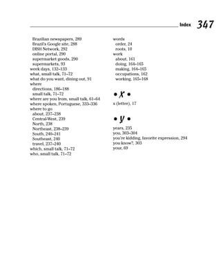 Index   347
 Brazilian newspapers, 289              words
 Brazil’s Google site, 288               order, 24
 DISH Network, 292                       roots, 10
 online portal, 290                     work
 supermarket goods, 290                  about, 161
 supermarkets, 93                        doing, 164–165
week days, 132–133                       making, 164–165
what, small talk, 71–72                  occupations, 162
what do you want, dining out, 91         working, 165–168
where
 directions, 186–188
 small talk, 71–72
where are you from, small talk, 61–64
                                        •X•
where spoken, Portuguese, 333–336       x (letter), 17
where to go
 about, 237–238
 Central-West, 239
 North, 238
                                        •Y•
 Northeast, 238–239                     years, 235
 South, 240–241                         you, 303–304
 Southeast, 240                         you’re kidding, favorite expression, 294
 travel, 237–240                        you know?, 303
which, small talk, 71–72                your, 69
who, small talk, 71–72
 