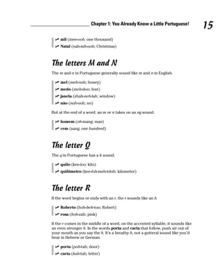 ________________________ Chapter 1: You Already Know a Little Portuguese!
                                                                                            15
              mil (mee-ooh; one thousand)
              Natal (nah-tah-ooh; Christmas)



         The letters M and N
         The m and n in Portuguese generally sound like m and n in English.

              mel (meh-ooh; honey)
              medo (meh-doo; fear)
              janela (zhah-neh-lah; window)
              não (nah-ooh; no)

         But at the end of a word, an m or n takes on an ng sound.

              homem (oh-mang; man)
              cem (sang; one hundred)



         The letter Q
         The q in Portuguese has a k sound.

              quilo (kee-loo; kilo)
              quilômetro (kee-loh-meh-tdoh; kilometer)



         The letter R
         If the word begins or ends with an r, the r sounds like an h.

              Roberto (hoh-beh-too; Robert)
              rosa (hoh-zah; pink)

         If the r comes in the middle of a word, on the accented syllable, it sounds like
         an even stronger h. In the words porta and carta that follow, push air out of
         your mouth as you say the h. It’s a breathy h, not a gutteral sound like you’d
         hear in Hebrew or German.

              porta (poh-tah; door)
              carta (kah-tah; letter)
 