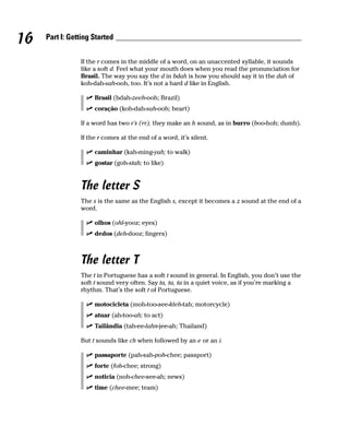 16   Part I: Getting Started


                If the r comes in the middle of a word, on an unaccented syllable, it sounds
                like a soft d. Feel what your mouth does when you read the pronunciation for
                Brasil. The way you say the d in bdah is how you should say it in the dah of
                koh-dah-sah-ooh, too. It’s not a hard d like in English.

                     Brasil (bdah-zeeh-ooh; Brazil)
                     coração (koh-dah-sah-ooh; heart)

                If a word has two r’s (rr), they make an h sound, as in burro (boo-hoh; dumb).

                If the r comes at the end of a word, it’s silent.

                     caminhar (kah-ming-yah; to walk)
                     gostar (goh-stah; to like)


                The letter S
                The s is the same as the English s, except it becomes a z sound at the end of a
                word.

                     olhos (ohl-yooz; eyes)
                     dedos (deh-dooz; fingers)



                The letter T
                The t in Portuguese has a soft t sound in general. In English, you don’t use the
                soft t sound very often. Say ta, ta, ta in a quiet voice, as if you’re marking a
                rhythm. That’s the soft t of Portuguese.

                     motocicleta (moh-too-see-kleh-tah; motorcycle)
                     atuar (ah-too-ah; to act)
                     Tailândia (tah-ee-lahn-jee-ah; Thailand)

                But t sounds like ch when followed by an e or an i.

                     passaporte (pah-sah-poh-chee; passport)
                     forte (foh-chee; strong)
                     noticia (noh-chee-see-ah; news)
                     time (chee-mee; team)
 