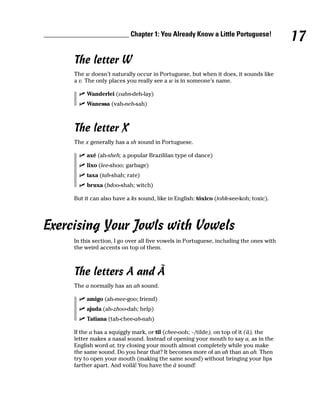 ________________________ Chapter 1: You Already Know a Little Portuguese!
                                                                                             17
         The letter W
         The w doesn’t naturally occur in Portuguese, but when it does, it sounds like
         a v. The only places you really see a w is in someone’s name.

              Wanderlei (vahn-deh-lay)
              Wanessa (vah-neh-sah)



         The letter X
         The x generally has a sh sound in Portuguese.

              axé (ah-sheh; a popular Brazililan type of dance)
              lixo (lee-shoo; garbage)
              taxa (tah-shah; rate)
              bruxa (bdoo-shah; witch)

         But it can also have a ks sound, like in English: tóxico (tohk-see-koh; toxic).




Exercising Your Jowls with Vowels
         In this section, I go over all five vowels in Portuguese, including the ones with
         the weird accents on top of them.



         The letters A and Ã
         The a normally has an ah sound.

              amigo (ah-mee-goo; friend)
              ajuda (ah-zhoo-dah; help)
              Tatiana (tah-chee-ah-nah)

         If the a has a squiggly mark, or til (chee-ooh; ~/tilde), on top of it (ã), the
         letter makes a nasal sound. Instead of opening your mouth to say a, as in the
         English word at, try closing your mouth almost completely while you make
         the same sound. Do you hear that? It becomes more of an uh than an ah. Then
         try to open your mouth (making the same sound) without bringing your lips
         farther apart. And voilá! You have the ã sound!
 