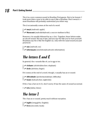 18   Part I: Getting Started


                The ã is a very common sound in Brazilian Portuguese. But to be honest, I
                took more than a year to be able to say it like a Brazilian. Don’t sweat it —
                most Brazilians will probably understand you either way.

                The ã occasionally comes at the end of a word.

                     maçã (mah-sah; apple)
                     Maracanã (mah-dah-kah-nah; a soccer stadium in Rio)

                However, ã is usually followed by an o (ão). Together, these letters make
                an ah-ooh sound. But say it fast, and you say Ow! like you’ve hurt yourself.
                Brazilians say the ã like the English ow, only with the nasal sound you just
                practiced.

                     não (nah-ooh; no)
                     informação (een-foh-mah-sah-ooh; information)



                The letters E and Ê
                In general, the e sounds like eh, as in egg or ten.

                     elefante (eh-leh-fahn-chee; elephant)
                     dedo (deh-doo; finger)

                If it comes at the end of a word, though, e usually has an ee sound.

                     dificuldade (jee-fee-kool-dah-jee; difficulty)
                     boate (boh-ah-chee; nightclub)

                If the e has a hat on it (ê), don’t worry. It has the same eh sound as normal.

                     três (tdehz; three)


                The letter I
                The i has an ee sound, pretty much without exception.

                     inglês (eeng-glehz; English)
                     livro (leev-doh; book)
 