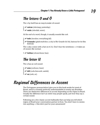 ________________________ Chapter 1: You Already Know a Little Portuguese!
                                                                                          19
         The letters O and Ô
         The o by itself has an easy-to-make oh sound.

             ontem (ohn-tang; yesterday)
             onda (ohn-dah; wave)

         At the end of a word, though, it usually sounds like ooh.

             tudo (too-doo; everything/all)
             Gramado (gdah-mah-doo; a city in Rio Grande do Sul, famous for its film
             festival)
         The o also comes with a hat on it (ô). Don’t fear the weirdness — it takes an
         oh sound, like normal.

             ônibus (oh-nee-boos; bus)


         The letter U
         The u has an ooh sound.

             urso (ooh-soo; bear)
             útil (ooh-chee-ooh; useful)
             ou (ooh; or)




Regional Differences in Accent
         The Portuguese pronunciation I give you in this book works for most of
         Brazil, and it’s certainly perfectly understandable to nearly any Brazilian.
         There are distinctive differences in accent depending on the region in Brazil.
         Usually the difference isn’t an entire way people speak, just how they say a
         certain sound.

         Following are a few classic accent hallmarks that can help you tell which
         region of Brazil your conversation partner is from. You don’t have to memo-
         rize anything — this info’s just for your amusement!
 