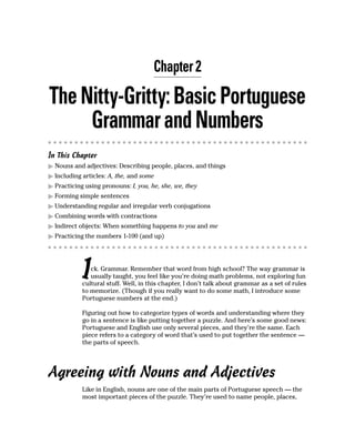 Chapter 2

The Nitty-Gritty: Basic Portuguese
     Grammar and Numbers
In This Chapter
  Nouns and adjectives: Describing people, places, and things
  Including articles: A, the, and some
  Practicing using pronouns: I, you, he, she, we, they
  Forming simple sentences
  Understanding regular and irregular verb conjugations
  Combining words with contractions
  Indirect objects: When something happens to you and me
  Practicing the numbers 1-100 (and up)




            I  ck. Grammar. Remember that word from high school? The way grammar is
               usually taught, you feel like you’re doing math problems, not exploring fun
            cultural stuff. Well, in this chapter, I don’t talk about grammar as a set of rules
            to memorize. (Though if you really want to do some math, I introduce some
            Portuguese numbers at the end.)

            Figuring out how to categorize types of words and understanding where they
            go in a sentence is like putting together a puzzle. And here’s some good news:
            Portuguese and English use only several pieces, and they’re the same. Each
            piece refers to a category of word that’s used to put together the sentence —
            the parts of speech.




Agreeing with Nouns and Adjectives
            Like in English, nouns are one of the main parts of Portuguese speech — the
            most important pieces of the puzzle. They’re used to name people, places,
 