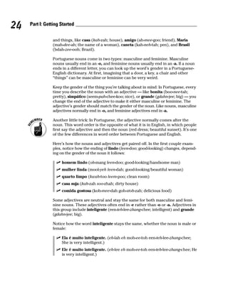 24   Part I: Getting Started


                and things, like casa (kah-zah; house), amigo (ah-mee-goo; friend), Maria
                (mah-dee-ah; the name of a woman), caneta (kah-neh-tah; pen), and Brasil
                (bdah-zee-ooh; Brazil).

                Portuguese nouns come in two types: masculine and feminine. Masculine
                nouns usually end in an -o, and feminine nouns usually end in an -a. If a noun
                ends in a different letter, you can look up the word’s gender in a Portuguese-
                English dictionary. At first, imagining that a door, a key, a chair and other
                “things” can be masculine or feminine can be very weird.

                Keep the gender of the thing you’re talking about in mind: In Portuguese, every
                time you describe the noun with an adjective — like bonita (boo-nee-tah;
                pretty), simpático (seem-pah-chee-koo; nice), or grande (gdahn-jee; big) — you
                change the end of the adjective to make it either masculine or feminine. The
                adjective’s gender should match the gender of the noun. Like nouns, masculine
                adjectives normally end in -o, and feminine adjectives end in -a.

                Another little trick: In Portuguese, the adjective normally comes after the
                noun. This word order is the opposite of what it is in English, in which people
                first say the adjective and then the noun (red dress; beautiful sunset). It’s one
                of the few differences in word order between Portuguese and English.

                Here’s how the nouns and adjectives get paired off. In the first couple exam-
                ples, notice how the ending of lindo (leen-doo; good-looking) changes, depend-
                ing on the gender of the noun it follows:

                     homem lindo (oh-mang leen-doo; good-looking/handsome man)
                     mulher linda (mool-yeh leen-dah; good-looking/beautiful woman)
                     quarto limpo (kwah-too leem-poo; clean room)
                     casa suja (kah-zah soo-zhah; dirty house)
                     comida gostosa (koh-mee-dah goh-stoh-zah; delicious food)

                Some adjectives are neutral and stay the same for both masculine and femi-
                nine nouns. These adjectives often end in -e rather than -o or -a. Adjectives in
                this group include inteligente (een-teh-lee-zhang-chee; intelligent) and grande
                (gdahn-jee; big).

                Notice how the word inteligente stays the same, whether the noun is male or
                female:

                     Ela é muito inteligente. (eh-lah eh moh-ee-toh een-teh-lee-zhang-chee;
                     She is very intelligent.)
                     Ele é muito inteligente. (eh-lee eh moh-ee-toh een-teh-lee-zhang-chee; He
                     is very intelligent.)
 