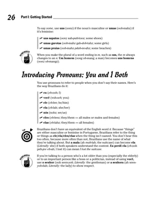 26   Part I: Getting Started


                To say some, use uns (oonz) if the noun’s masculine or umas (ooh-mahz) if
                it’s feminine:

                     uns sapatos (oonz sah-pah-tooz; some shoes)
                     umas garotas (ooh-mahz gah-doh-tahz; some girls)
                     umas praias (ooh-mahz pdah-ee-ahz; some beaches)

                When you make the plural of a word ending in m, such as um, the m always
                changes to an n: Um homem (oong oh-mang; a man) becomes uns homens
                (oonz oh-mangz).




     Introducing Pronouns: You and I Both
                You use pronouns to refer to people when you don’t say their names. Here’s
                the way Brazilians do it:

                     eu (eh-ooh; I)
                     você (voh-seh; you)
                     ele (eh-lee; he/him)
                     ela (eh-lah; she/her)
                     nós (nohz; we/us)
                     eles (eh-leez; they/them — all males or males and females)
                     elas (eh-lahz; they/them — all females)

                Brazilians don’t have an equivalent of the English word it. Because “things”
                are either masculine or feminine in Portuguese, Brazilians refer to the thing
                or things as ele/ela/eles/elas when the thing isn’t named. You don’t hear this
                too often, because more often than not, Brazilians use the name of what
                they’re talking about. But a mala (ah mah-lah; the suitcase) can become ela
                (Literally: she) if both speakers understand the context. Eu perdi ela (eh-ooh
                peh-jee eh-ah; I lost it) can mean I lost the suitcase.

                If you’re talking to a person who’s a lot older than you (especially the elderly)
                or to an important person like a boss or a politician, instead of using você,
                use o senhor (ooh seen-yoh; Literally: the gentleman) or a senhora (ah seen-
                yoh-dah; Literally: the lady) to show respect.
 