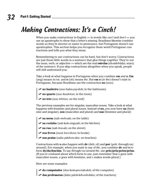 32   Part I: Getting Started



     Making Contractions: It’s a Cinch!
                When you make contractions in English — in words like can’t and don’t — you
                use an apostrophe to show that a letter’s missing. Brazilians likewise combine
                words so they’re shorter or easier to pronounce, but Portuguese doesn’t use
                apostrophes. This section helps you recognize these weird Portuguese con-
                tractions and tells you what they mean.

                Remembering to use contractions can be hard, but don’t worry. Contractions
                are just those little words in a sentence that glue things together. They’re not
                the noun, verb, or adjective — which are the real estrelas (eh-stdeh-lahz; stars)
                of the sentence. If you skip contractions altogether when you speak, people
                will still understand you.

                Take a look at what happens in Portuguese when you combine em and o. Em
                (ang) means in/on, and o (oh) means the. But em o (in the) doesn’t exist in
                Portuguese, because Brazilians use the contraction no (noo):

                     no banheiro (noo bahn-yay-doh; in the bathroom)
                     no quarto (noo kwah-too; in the room)
                     no teto (noo teh-too; on the roof)

                The previous examples are for singular, masculine nouns. Take a look at what
                happens with feminine and plural nouns. Instead of no, you now have na (femi-
                nine and singular), nos (masculine and plural) and nas (feminine and plural):

                     na mesa (nah meh-zah; on the table)
                     na cozinha (nah koh-zing-yah; in the kitchen)
                     na rua (nah hoo-ah; on the street)
                     nos livros (nooz leev-dooz; in books)
                     nas praias (nahz pdah-ee-ahz; on beaches)

                Contractions with o also happen with de (deh; of) and por (poh; through/on/
                around). For example, when you want to say of the, you combine de and o to
                form do/da/dos/das. To say through/on/around the, use pelo/pela/pelos/pelas.
                (If you’re confused about which form to use, just remember that o goes with
                masculine nouns, a goes with feminine, and s makes words plural.)

                Here are some examples:

                     do computador (doo kom-poo-tah-doh; of the computer)
                     das professoras (dahz pdoh-feh-soh-dahz; of the teachers)
 