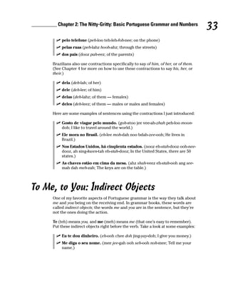__________ Chapter 2: The Nitty-Gritty: Basic Portuguese Grammar and Numbers
                                                                                            33
              pelo telefone (peh-loo teh-leh-foh-nee; on the phone)
              pelas ruas (peh-lahz hooh-ahz; through the streets)
              dos pais (dooz pah-eez; of the parents)

         Brazilians also use contractions specifically to say of him, of her, or of them.
         (See Chapter 4 for more on how to use these contractions to say his, her, or
         their.)

              dela (deh-lah; of her)
              dele (deh-lee; of him)
              delas (deh-lahz; of them — females)
              deles (deh-leez; of them — males or males and females)

         Here are some examples of sentences using the contractions I just introduced:

              Gosto de viagar pelo mundo. (goh-stoo jee vee-ah-zhah peh-loo moon-
              doh; I like to travel around the world.)
              Ele mora no Brasil. (eh-lee moh-dah noo bdah-zee-ooh; He lives in
              Brazil.)
              Nos Estados Unidos, há cinqüenta estados. (nooz eh-stah-dooz ooh-nee-
              dooz, ah sing-kwen-tah eh-stah-dooz; In the United States, there are 50
              states.)
              As chaves estão em cima da mesa. (ahz shah-veez eh-stah-ooh ang see-
              mah dah meh-zah; The keys are on the table.)




To Me, to You: Indirect Objects
         One of my favorite aspects of Portuguese grammar is the way they talk about
         me and you being on the receiving end. In grammar books, these words are
         called indirect objects; the words me and you are in the sentence, but they’re
         not the ones doing the action.

         Te (teh) means you, and me (meh) means me (that one’s easy to remember).
         Put these indirect objects right before the verb. Take a look at some examples:

              Eu te dou dinheiro. (eh-ooh chee doh jing-yay-doh; I give you money.)
              Me diga o seu nome. (mee jee-gah ooh seh-ooh noh-mee; Tell me your
              name.)
 