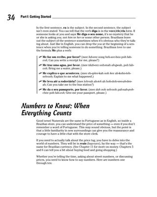 34   Part I: Getting Started


                In the first sentence, eu is the subject. In the second sentence, the subject
                isn’t even stated. You can tell that the verb diga is in the voce/ele/ela form. If
                someone looks at you and says Me diga o seu nome, it’s no mystery that he
                or she is asking you, not him or her or some other person. Brazilians leave
                out the subject of the sentence sometimes when it’s obvious who they’re talk-
                ing about. Just like in English, you can drop the you at the beginning of a sen-
                tence when you’re telling someone to do something. Brazilians love to use
                the formula Me plus a verb:

                     Me faz um recibo, por favor? (mee fah-eez oong heh-see-boo poh fah-
                     voh; Can you write a receipt for me, please?)
                     Me traz uma agua, por favor. (mee tdah-eez ooh-mah ah-gwah, poh fah-
                     voh; Bring me a water, please.)
                     Me explica o que aconteceu. (mee eh-splee-kah ooh kee ah-kohn-teh-
                     seh-ooh; Explain to me what happened.)
                     Me leva até a rodoviária? (mee leh-vah ah-teh ah hoh-doh-vee-ah-dee-
                     ah; Can you take me to the bus station?)
                     Me da o seu passaporte, por favor. (mee dah ooh seh-ooh pah-sah-poh-
                     chee poh fah-voh; Give me your passport, please.)




     Numbers to Know: When
     Everything Counts
                Good news! Numerals are the same in Portuguese as in English, so inside a
                Brazilian store, you can understand the price of something — even if you don’t
                remember a word of Portuguese. This may sound obvious, but the point is
                that a little familiarity in new surroundings can give you the reassurance and
                courage to have a little chat with the store clerk.

                If you need to actually talk about the price tag, you have to delve into the
                world of numbers. They will be in reais (hay-eyes), by the way — that’s the
                name for Brazilian currency. (See Chapter 11 for more on money. Chapters 5
                and 6 can tell you a bit about buying food and going shopping.)

                Whether you’re telling the time, asking about street numbers, or discussing
                prices, you need to know how to say numbers. Here are numbers one
                through ten:
 