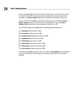 36   Part I: Getting Started


                To say a double-digit number that doesn’t end in zero, you just put the word
                e (ee; and) in between your tens and ones digits. If you want to say 34, for
                example, say trinta e quatro (tdeen-tah ee kwah-tdoh; Literally: 30 and 4).

                To say 101–199, use cento e (sehn-too ee) plus the rest of number: Cento e
                trinta e quatro (sehn-too ee tdeen-tah ee kwah-tdoh) is 134, and cento e
                oitenta e sete (sehn-too ee oh-ee-ten-tah ee seh-chee) is 187.

                For 201–999, replace the cento with the following hundreds terms:

                     duzentos (doo-zen-tooz; 200)
                     trezentos (tdeh-zen-tooz; 300)
                     quatrocentos (kwah-tdoo-sen-tooz; 400)
                     quinhentos (keen-yen-tooz; 500)
                     seiscentos (say-sen-tooz; 600)
                     setecentos (seh-chee-sen-tooz; 700)
                     oitocentos (oh-ee-too-sen-tooz; 800)
                     novecentos (noh-vee-sen-tooz; 900)

                One thousand is mil (mee-ooh), and one million is um milhão (oong meel-yah-
                ooh). For numbers in those ranges, just add an e and then the rest of the
                number.
 