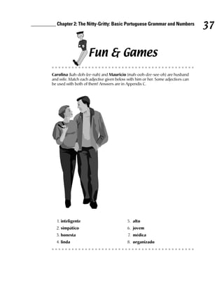 __________ Chapter 2: The Nitty-Gritty: Basic Portuguese Grammar and Numbers
                                                                                           37

                             Fun & Games
         Carolina (kah-doh-lee-nah) and Mauricio (mah-ooh-dee-see-oh) are husband
         and wife. Match each adjective given below with him or her. Some adjectives can
         be used with both of them! Answers are in Appendix C.




            1. inteligente                          5. alto
           2. simpático                             6. jovem
           3. honesta                               7. médica
           4. linda                                 8. organizado
 