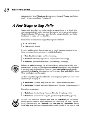 40   Part I: Getting Started


                (kahn-sah-doo; tired)? Contente (kohn-ten-chee; happy)? Pronto (pdohn-toh;
                ready) to learn some basic Portuguese?




     A Few Ways to Say Hello
                Saying hello is the bare necessity whether you’re at home or in Brazil. After
                you communicate a friendly greeting, the scene is set for social interaction.
                That’s the fun part! What comes after the hello is unpredictable, and that’s
                the beauty of a vida (ah vee-dah; life).

                Here are the most common ways of saying hello in Brazil:

                     Oi. (oh-ee; Hi.)
                     Olá. (oh-lah; Hello.)

                If you’re walking into a shop, restaurant, or hotel, it’s more common to use
                Good morning or Good afternoon — just like in English:

                     Bom dia. (boh-oong jee-ah; Good morning.)
                     Boa tarde. (boh-ah tah-jee; Good afternoon/Good evening.)
                     Boa noite. (boh-ah noh-ee-chee; Good evening/Good night.)

                In Brazil, a tarde (ah tah-jee; the afternoon) starts and ends a little bit later
                than you may be used to. The afternoon começa (koh-meh-sah; starts) around
                2 p.m. and ends at about 8 p.m. Noon to 2 p.m. is meio-dia (may-oh-jee-ah;
                midday). But ninguém (ning-gang; no one) ever says Bom meio-dia! Go figure.
                They usually just say Boa tarde.

                Another way of saying hello in Brazil is by asking directly How are you? There
                are two ways of saying it:

                     Tudo bem? (too-doh bang; How are you? Literally: Everything well?)
                     Tudo bom? (too-doh boh-oong; How are you? Literally: Everything good?)

                Here’s how you answer:

                     Tudo bem. (too-doh bang; I’m good. Literally: Everything well.)
                     Tudo bom. (too-doh boh-oong; I’m good. Literally: Everything good.)

                So what’s the difference between Tudo bem and Tudo bom, you ask? Here’s
                the big answer: There is none! They mean the same thing. But here’s a great
                trick: If someone asks you Tudo bem? say Tudo bom. If it’s Tudo bom? answer
                back Tudo bem. Just use the opposite expression that he or she used. It took
 