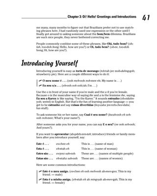 __________________________ Chapter 3: Oi! Hello! Greetings and Introductions
                                                                                             41
         me many, many months to figure out that Brazilians prefer not to use match-
         ing phrases here. I had randomly used one expression or the other until I
         finally got around to asking someone about the bom/bem dilemma. Brazilians
         are such nice people, they never bothered correcting me.

         People commonly combine some of these phrases, like Olá, tudo bom? (oh-
         lah, too-doh bong; Hello, how are you?) or Oi, tudo bem? (oh-ee, too-doh
         bong; Hi, how are you?).




Introducing Yourself
         Introducing yourself is easy as torta de morango (toh-tah jee moh-dahng-goh;
         strawberry pie). Here are a couple different ways to do it:

               O meu nome é . . . (ooh meh-ooh noh-mee eh; My name is . . .)
               Eu sou o/a . . . (eh-ooh soh ooh/ah; I’m . . .)

         Use the o in front of your name if you’re male and the a if you’re female.
         Because o is the masculine way of saying the and a is the feminine the, saying
         Eu sou a Karen is like saying, “I’m the Karen.” It sounds estranho (eh-stdahn-
         yoh; weird) in English. But that’s the fun of learning another language — you
         get to be estranho and say coisas divertidas (koy-zahz jee-veh-chee-dahz;
         fun stuff).

         To ask someone his or her name, say Cual é seu nome? (kwah-ooh eh seh-
         ooh noh-mee; What’s your name?).

         After someone asks you for your name, you can say E o seu? (ee ooh seh-ooh;
         And yours?).

         If you want to apresentar (ah-pdeh-zen-tah; introduce) friends or family mem-
         bers after you introduce yourself, say:

         Este é . . .      es-chee eh           This is . . . (name of man)
         Esta é . . .      eh-stah eh           This is . . . (name of woman)
         Estes são . . .   es-jeez sah-ooh      These are . . . (names of multiple people)
         Estas são . . .   eh-stahz sah-ooh     These are . . . (names of women)

         Here are some common introductions:

               Este é o meu amigo. (es-chee eh ooh meh-ooh ah-mee-goo; This is my
               friend. — male)
               Esta é a minha amiga. (eh-stah eh ah ming-yah ah-mee-gah; This is my
               friend. — female)
 