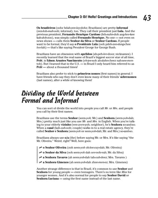 __________________________ Chapter 3: Oi! Hello! Greetings and Introductions
                                                                                            43
         Os brasileiros (oohz bdah-zee-lay-dohz; Brazilians) are pretty informal
         (een-foh-mah-ooh; informal), too. They call their president just Lula. And the
         previous president, Fernando Henrique Cardoso (feh-nahn-doh ang-hee-kee
         kah-doh-zoo), was simply called Fernando Henrique. No one — not even on
         news shows — calls them Senhor da Silva or Senhor Cardoso. If people
         want to be formal, they’d say o Presidente Lula (ooh pdeh-zee-dang-chee
         loo-lah) — that’s like saying President George for George Bush.

         Brazilians have an obsession with apelidos (ah-peh-lee-dooz; nicknames). I
         recently learned that the real name of Brazil’s biggest soccer star of all time,
         Pelé, is Edson Arantes Nascimento (eh-jee-soh ah-dahn-cheez nah-see-men-
         toh). But I learned that in the U.S. — in Brazil I only heard him referred to as
         Pelé — about a thousand times!

         Brazilians also prefer to stick to primeiros nomes (first names) in general. I
         have friends who say they don’t even know many of their friends’ sobrenomes
         (last names), after a while of knowing them!




Dividing the World between
Formal and Informal
         You can sort of divide the world into people you call Mr. or Mrs. and people
         you call by their first names.

         Brazilians use the terms Senhor (seen-yoh; Mr.) and Senhora (seen-yoh-dah;
         Mrs.) pretty much just like you use Mr. and Mrs. in English. When you’re talk-
         ing to your elderly vizinho (vee-zeen-yoh; neighbor), he’s Senhora so-and-so.
         When a casal (kah-zah-ooh; couple) walks in to a real estate agency, they’re
         called Senhor e Senhora (seen-yoh ee seen-yoh-dah; Mr. and Mrs.) so-and-so.

         Brazilians always use o/a (the) before saying Mr. or Mrs. It’s like saying “the
         Mr. Oliveira.” Weird, right? Well, here goes:

              o Senhor Oliveira (ooh seen-yoh oh-lee-vay-dah; Mr. Oliveira)
              o Senhor da Silva (ooh seen-yoh dah see-ooh-vah; Mr. da Silva)
              a Senhora Tavares (ah seen-yoh-dah tah-vah-deez; Mrs. Tavares )
              a Senhora Gimenes (ah seen-yoh-dah zhee-men-ez; Mrs. Gimenes)

         Another strange difference is that in Brazil, it’s common to use Senhor and
         Senhora for young people — even teenagers. There’s no term like Miss for
         younger women. And it’s also normal for people to say Senhor David or
         Senhora Luciana — using the first name instead of the last name.
 