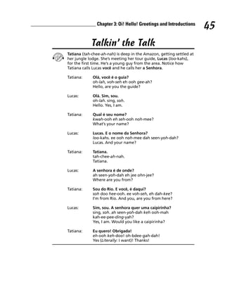 __________________________ Chapter 3: Oi! Hello! Greetings and Introductions
                                                                                      45
                            Talkin’ the Talk
                Tatiana (tah-chee-ah-nah) is deep in the Amazon, getting settled at
                her jungle lodge. She’s meeting her tour guide, Lucas (loo-kahs),
                for the first time. He’s a young guy from the area. Notice how
                Tatiana calls Lucas você and he calls her a Senhora.

                Tatiana:     Olá, você é o guia?
                             oh-lah, voh-seh eh ooh gee-ah?
                             Hello, are you the guide?

                Lucas:       Olá. Sim, sou.
                             oh-lah. sing, soh.
                             Hello. Yes, I am.

                Tatiana:     Qual é seu nome?
                             kwah-ooh eh seh-ooh noh-mee?
                             What’s your name?

                Lucas:       Lucas. E o nome da Senhora?
                             loo-kahs. ee ooh noh-mee dah seen-yoh-dah?
                             Lucas. And your name?

                Tatiana:     Tatiana.
                             tah-chee-ah-nah.
                             Tatiana.

                Lucas:       A senhora é de onde?
                             ah seen-yoh-dah eh jee ohn-jee?
                             Where are you from?

                Tatiana:     Sou do Rio. E você, é daqui?
                             soh doo hee-ooh. ee voh-seh, eh dah-kee?
                             I’m from Rio. And you, are you from here?

                Lucas:       Sim, sou. A senhora quer uma caipirinha?
                             sing, soh. ah seen-yoh-dah keh ooh-mah
                             kah-ee-pee-ding-yah?
                             Yes, I am. Would you like a caipirinha?

                Tatiana:     Eu quero! Obrigada!
                             eh-ooh keh-doo! oh-bdee-gah-dah!
                             Yes (Literally: I want)! Thanks!
 