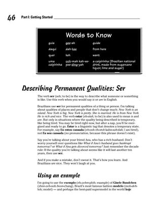 46   Part I: Getting Started




                                      Words to Know
                         guia         gee-ah               guide
                         daqui        dah-kee              from here
                         quer         keh                  want
                         uma          ooh-mah kah-ee-      a caipirinha (Brazilian national
                         caipirinha   pee-ding-yah         drink, made from sugarcane
                                                           liquor, lime and sugar)




     Describing Permanent Qualities: Ser
                The verb ser (seh; to be) is the way to describe what someone or something
                is like. Use this verb when you would say is or are in English.

                Brazilians use ser for permanent qualities of a thing or person. I’m talking
                about qualities of places and people that don’t change much: New York is an
                island. New York is big. New York is pretty. She is married. He is from New York.
                He is rich and nice. The verb estar (eh-stah; to be) is also used to mean is and
                are. But only in situations where the quality being described is temporary,
                like being tired. You may be tired right now, but after a nap, you’ll be ener-
                gized and ready to go. Estar is a linguistic tag that denotes a temporary state.
                For example, say Eu estou cansada (eh-ooh eh-stoh kahn-sah-dah; I am tired),
                not Eu sou cansada (no pronunciation, because this phrase doesn’t exist).

                Say you’re talking about your friend Ana, who has a rich husband. Don’t
                worry yourself over questions like What if Ana’s husband goes bankrupt
                tomorrow? or What if Ana gets divorced tomorrow? Just remember the decade
                rule: If the quality you’re talking about seems like it will last another ten
                years, then use ser.

                And if you make a mistake, don’t sweat it. That’s how you learn. And
                Brazilians are nice. They won’t laugh at you.



                Using an example
                I’m going to use the exemplo (eh-zehm-ploh; example) of Gisele Bundchen
                (zhee-zeh-ooh boon-chang), Brazil’s most famous fashion modelo (moh-deh-
                loh; model) — and perhaps the best-paid supermodel in the world hoje
 