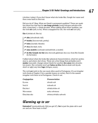 __________________________ Chapter 3: Oi! Hello! Greetings and Introductions
                                                                                           47
         (oh-zhee; today). If you don’t know what she looks like, Google her name and
         then come back to this text.

         Did you do it? Okay. What are Gisele’s permanent qualities? These are quali-
         ties about her that last for um longo periodo (oong lohn-goo peh-dee-ooh-
         doh; a long time) — think decades. When talking about these qualities, use
         the verb ser (seh; to be). When conjugated for she, the verb ser is é (eh).

         Ela é (eh-lah eh; She is):

              alta (ah-ooh-tah; tall)
              bonita (boo-nee-tah; pretty)
              loira (loy-dah; blonde)
              rica (hee-kah; rich)
              uma modelo (ooh-mah moh-deh-loh; a model)
              do Rio Grande do Sul (doo hee-ooh gdahn-jee doo soo; from Rio Grande
              do Sul state)

         I talked about what she looks like (physical characteristics), what her profes-
         sion is, and where she’s from. These are a few things that probably won’t
         mudar (moo-dah; change) about Gisele for another dez anos (dez ah-nohz;
         ten years). She certainly won’t get baixa ou feia (bah-ee-shah ooh fay-ah;
         short or ugly) any time logo (loh-goo; soon).

         The verb ser (seh) is the one most often used in Portuguese. It’s an irregular
         verb (look at Chapter 2 for a quickie lesson on verbs). But it’s the easiest
         irregular verb there is in Portuguese. Check it out:

         Conjugation                    Pronunciation
         Eu sou                         eh-ooh soh
         Você é                         voh-seh eh
         Ele/ela é                      eh-lah/eh-lee eh
         Nós somos                      nohz soh-mooz
         Eles/elas são                  eh-leez/eh-lahz sah-ooh



         Warming up to ser
         Entendeu? (en-ten-deh-ooh; Did you get it?). Ser is just the plain old is and
         are and am. How basic is that?
 