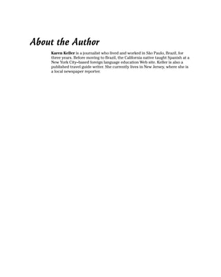 About the Author
    Karen Keller is a journalist who lived and worked in São Paulo, Brazil, for
    three years. Before moving to Brazil, the California native taught Spanish at a
    New York City–based foreign language education Web site. Keller is also a
    published travel guide writer. She currently lives in New Jersey, where she is
    a local newspaper reporter.
 