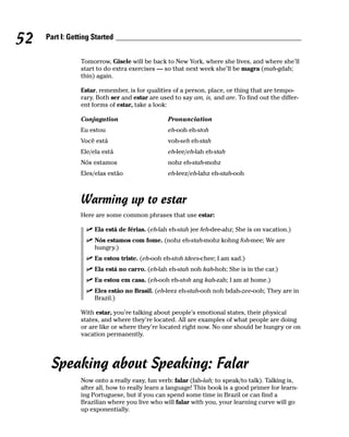 52   Part I: Getting Started


                Tomorrow, Gisele will be back to New York, where she lives, and where she’ll
                start to do extra exercises — so that next week she’ll be magra (mah-gdah;
                thin) again.

                Estar, remember, is for qualities of a person, place, or thing that are tempo-
                rary. Both ser and estar are used to say am, is, and are. To find out the differ-
                ent forms of estar, take a look:

                Conjugation                     Pronunciation
                Eu estou                        eh-ooh eh-stoh
                Você está                       voh-seh eh-stah
                Ele/ela está                    eh-lee/eh-lah eh-stah
                Nós estamos                     nohz eh-stah-mohz
                Eles/elas estão                 eh-leez/eh-lahz eh-stah-ooh



                Warming up to estar
                Here are some common phrases that use estar:

                     Ela está de férias. (eh-lah eh-stah jee feh-dee-ahz; She is on vacation.)
                     Nós estamos com fome. (nohz eh-stah-mohz kohng foh-mee; We are
                     hungry.)
                     Eu estou triste. (eh-ooh eh-stoh tdees-chee; I am sad.)
                     Ela está no carro. (eh-lah eh-stah noh kah-hoh; She is in the car.)
                     Eu estou em casa. (eh-ooh eh-stoh ang kah-zah; I am at home.)
                     Eles estão no Brasil. (eh-leez eh-stah-ooh noh bdah-zee-ooh; They are in
                     Brazil.)

                With estar, you’re talking about people’s emotional states, their physical
                states, and where they’re located. All are examples of what people are doing
                or are like or where they’re located right now. No one should be hungry or on
                vacation permanently.




      Speaking about Speaking: Falar
                Now onto a really easy, fun verb: falar (fah-lah; to speak/to talk). Talking is,
                after all, how to really learn a language! This book is a good primer for learn-
                ing Portuguese, but if you can spend some time in Brazil or can find a
                Brazilian where you live who will falar with you, your learning curve will go
                up exponentially.
 