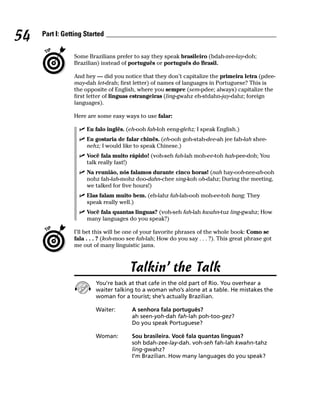 54   Part I: Getting Started


                Some Brazilians prefer to say they speak brasileiro (bdah-zee-lay-doh;
                Brazilian) instead of português or português do Brasil.

                And hey — did you notice that they don’t capitalize the primeira letra (pdee-
                may-dah let-drah; first letter) of names of languages in Portuguese? This is
                the opposite of English, where you sempre (sem-pdee; always) capitalize the
                first letter of linguas estrangeiras (ling-gwahz eh-stdahn-jay-dahz; foreign
                languages).

                Here are some easy ways to use falar:

                     Eu falo inglês. (eh-ooh fah-loh eeng-glehz; I speak English.)
                     Eu gostaria de falar chinês. (eh-ooh goh-stah-dee-ah jee fah-lah shee-
                     nehz; I would like to speak Chinese.)
                     Você fala muito rápido! (voh-seh fah-lah moh-ee-toh hah-pee-doh; You
                     talk really fast!)
                     Na reunião, nós falamos durante cinco horas! (nah hay-ooh-nee-ah-ooh
                     nohz fah-lah-mohz doo-dahn-chee sing-koh oh-dahz; During the meeting,
                     we talked for five hours!)
                     Elas falam muito bem. (eh-lahz fah-lah-ooh moh-ee-toh bang; They
                     speak really well.)
                     Você fala quantas linguas? (voh-seh fah-lah kwahn-tuz ling-gwahz; How
                     many languages do you speak?)

                I’ll bet this will be one of your favorite phrases of the whole book: Como se
                fala . . . ? (koh-moo see fah-lah; How do you say . . . ?). This great phrase got
                me out of many linguistic jams.



                                      Talkin’ the Talk
                         You’re back at that cafe in the old part of Rio. You overhear a
                         waiter talking to a woman who’s alone at a table. He mistakes the
                         woman for a tourist; she’s actually Brazilian.

                         Waiter:       A senhora fala português?
                                       ah seen-yoh-dah fah-lah poh-too-gez?
                                       Do you speak Portuguese?

                         Woman:        Sou brasileira. Você fala quantas linguas?
                                       soh bdah-zee-lay-dah. voh-seh fah-lah kwahn-tahz
                                       ling-gwahz?
                                       I’m Brazilian. How many languages do you speak?
 