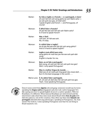 __________________________ Chapter 3: Oi! Hello! Greetings and Introductions
                                                                                         55
                 Waiter:       Eu falo o inglês e o francês — e o português, é claro!
                               eh-ooh fah-loh ooh eeng-glehz ee ooh fdahn-sehz —
                               ee ooh poh-too-gez, eh klah-doh!
                               I speak English and French — and Portuguese, of
                               course!

                 Woman:        É difícil falar o francês?
                               eh jee-fee-see-ooh fah-lah ooh fdahn-sehz?
                               Is it hard to speak French?

                 Waiter:       Não, é fácil.
                               nah-ooh, eh fah-see-ooh.
                               No, it’s easy.

                 Woman:        E é difícil falar o inglês?
                               ee eh jee-fee-see-ooh fah-lah ooh eeng-glehz?
                               And is it hard to speak English?

                 Waiter:       Inglês é mais difícil para mim.
                               eeng-glehz eh mah-eez jee-fee-see-ooh pah-dah
                               ming.
                               English is harder for me.

                 Woman:        Bom, eu só falo o português!
                               Boh-oong, eh-ooh soh fah-loh ooh poh-too-gez!
                               Well, I only speak Portuguese!

                 Waiter:       Mas é a melhor língua do mundo . . .
                               Mah-eez eh ah mehl-yoh ling-gwah doo moon-doh . . .
                               But it’s the best language in the world . . .

                 Maria Lucia: É. Eu adoro falar o português.
                              Eh. eh-ooh ah-doh-doo fah-lah ooh poh-too-gez.
                              Yeah. I love speaking Portuguese.


         Does it seem weird that alguém (ah-ooh-gang; someone) would say he loves
         speaking his língua nativa (ling-gwah nah-chee-vah; native language)? It’s
         like saying you love to speak English (if you’re a native speaker). Well, for
         Brazilians, it’s different. When famous Brazilians are interviewed and the
         interviewer asks what they miss most about Brazil when fora do pais (foh-
         dah doo pah-eez; out of the country), they often say they miss falando em
         português (fah-lahn-doh ang poh-too-gez; speaking in Portuguese). Aw, how
         sweet! The truth is, I miss speaking Portuguese now that I’m not living in
         Brazil anymore, too.
 