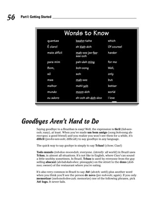 56   Part I: Getting Started



                                        Words to Know
                         quantas               kwahn-tahs                 which
                         É claro!              eh klah-doh                Of course!
                         mais difícil          mah-eez jee-fee-           harder
                                               see-ooh
                         para mim              pah-dah ming               for me
                         Bom,                  boh-oong                   Well,
                         só                    soh                        only
                         mas                   mah-eez                    but
                         melhor                mehl-yoh                   better
                         mundo                 moon-doh                   world
                         eu adoro              eh-ooh ah-doh-doo          I love




     Goodbyes Aren’t Hard to Do
                Saying goodbye to a Brazilian is easy! Well, the expression is fácil (fah-see-
                ooh; easy), at least. When you’ve made um bom amigo (oong boh-oong ah-
                mee-goo; a good friend) and you realize you won’t see them for a while, it’s
                difícil (jee-fee-see-ooh; difficult) to say goodbye in any language.

                The quick way to say goobye is simply to say Tchau! (chow; Ciao!)

                Todo mundo (toh-doo moon-doh; everyone. Literally: all world) in Brazil uses
                Tchau, in almost all situations. It’s not like in English, where Ciao! can sound
                a little snobby sometimes. In Brazil, Tchau is used by everyone from the guy
                selling abacaxi (ah-bah-kah-shee; pineapple) on the street to the dono (doh-
                noo; owner) of the restaurant where you’re eating.

                It’s also very common in Brazil to say Até (ah-teh; until) plus another word
                when you think you’ll see the person de novo (jee noh-voh; again). If you only
                memorizar (meh-moh-dee-zah; memorize) one of the following phrases, pick
                Até logo. It never fails.
 